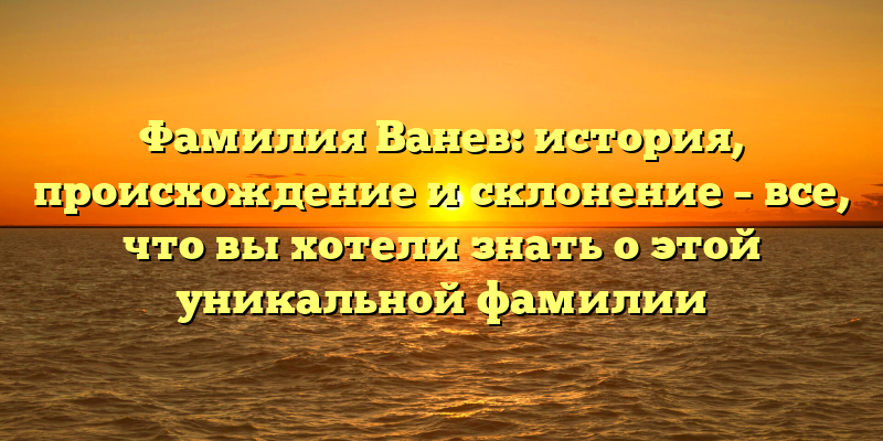 Фамилия Ванев: история, происхождение и склонение – все, что вы хотели знать о этой уникальной фамилии