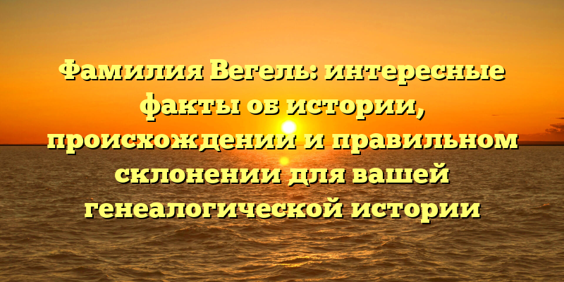 Фамилия Вегель: интересные факты об истории, происхождении и правильном склонении для вашей генеалогической истории