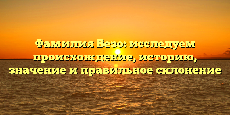 Фамилия Везо: исследуем происхождение, историю, значение и правильное склонение
