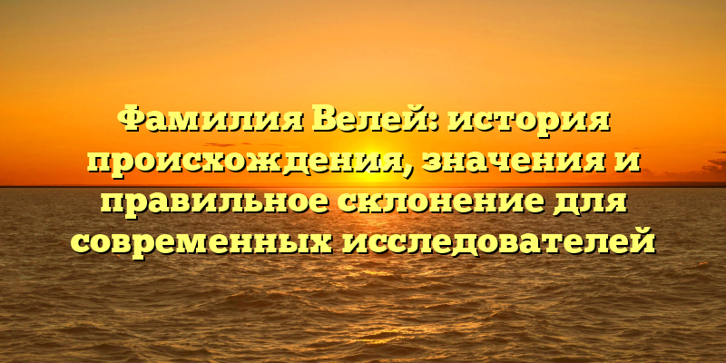 Фамилия Велей: история происхождения, значения и правильное склонение для современных исследователей