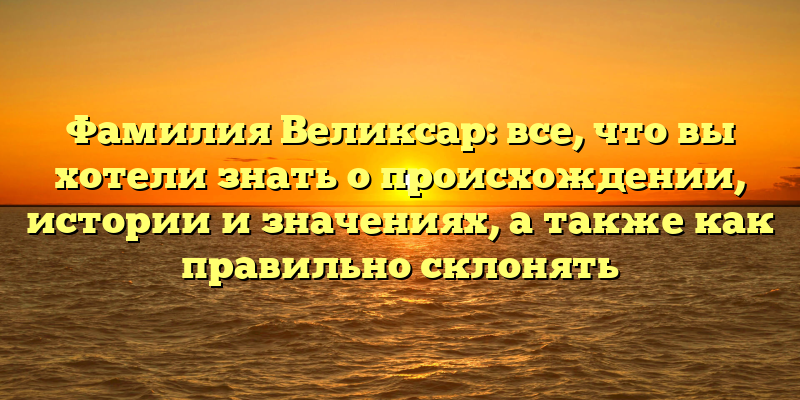 Фамилия Великсар: все, что вы хотели знать о происхождении, истории и значениях, а также как правильно склонять