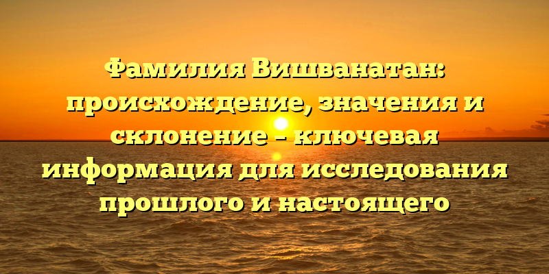 Фамилия Вишванатан: происхождение, значения и склонение – ключевая информация для исследования прошлого и настоящего