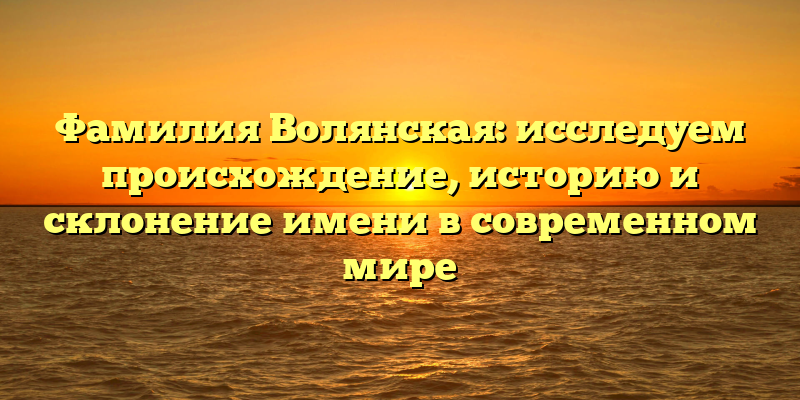 Фамилия Волянская: исследуем происхождение, историю и склонение имени в современном мире
