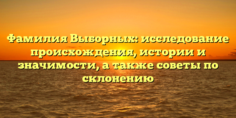 Фамилия Выборных: исследование происхождения, истории и значимости, а также советы по склонению