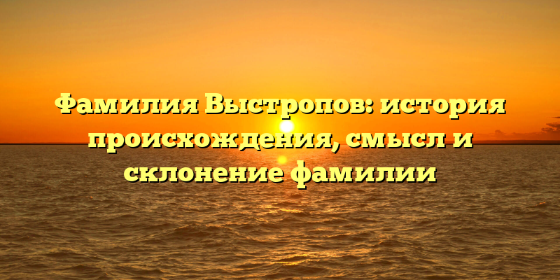 Фамилия Выстропов: история происхождения, смысл и склонение фамилии