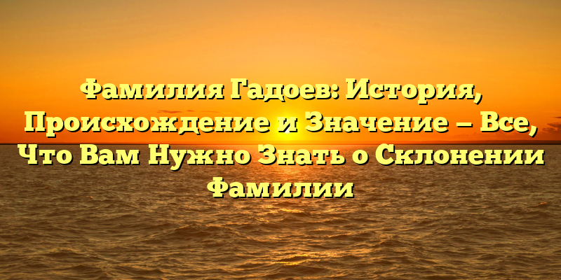 Фамилия Гадоев: История, Происхождение и Значение — Все, Что Вам Нужно Знать о Склонении Фамилии