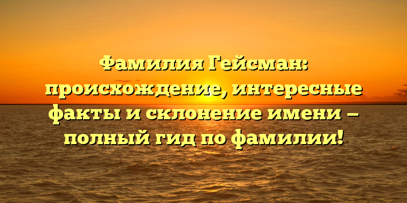 Фамилия Гейсман: происхождение, интересные факты и склонение имени — полный гид по фамилии!