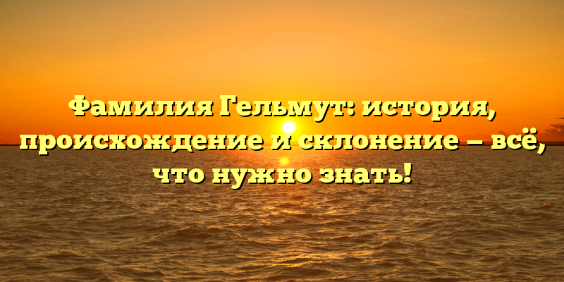 Фамилия Гельмут: история, происхождение и склонение — всё, что нужно знать!