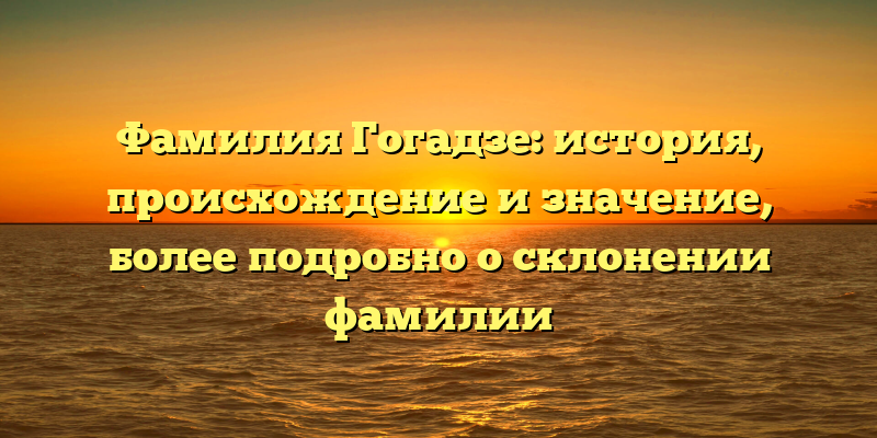 Фамилия Гогадзе: история, происхождение и значение, более подробно о склонении фамилии