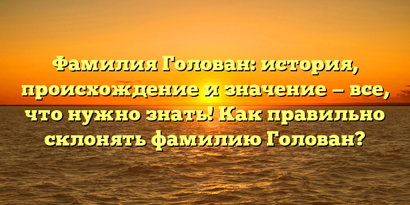Фамилия Голован: история, происхождение и значение — все, что нужно знать! Как правильно склонять фамилию Голован?