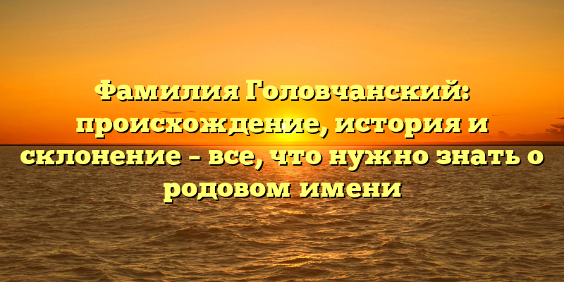 Фамилия Головчанский: происхождение, история и склонение – все, что нужно знать о родовом имени