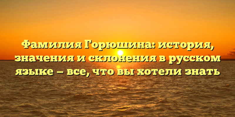 Фамилия Горюшина: история, значения и склонения в русском языке — все, что вы хотели знать