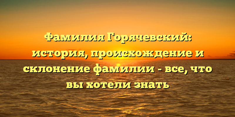 Фамилия Горячевский: история, происхождение и склонение фамилии - все, что вы хотели знать