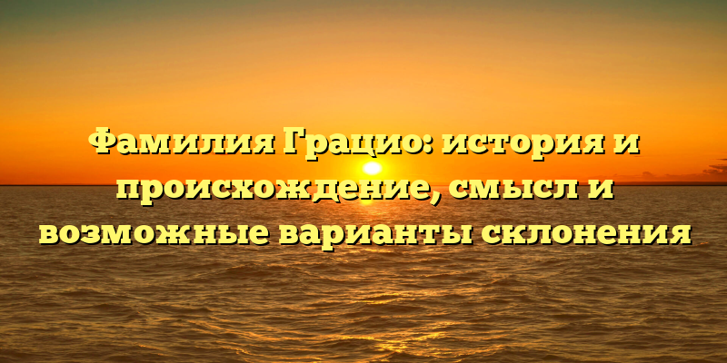 Фамилия Грацио: история и происхождение, смысл и возможные варианты склонения