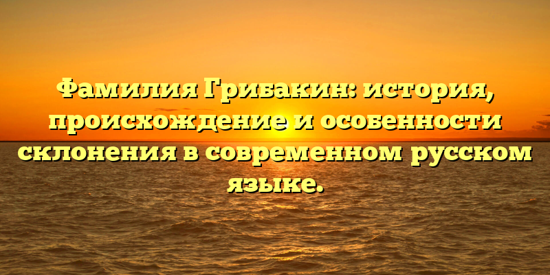 Фамилия Грибакин: история, происхождение и особенности склонения в современном русском языке.