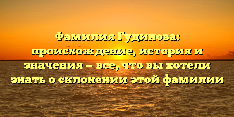 Фамилия Гудинова: происхождение, история и значения — все, что вы хотели знать о склонении этой фамилии