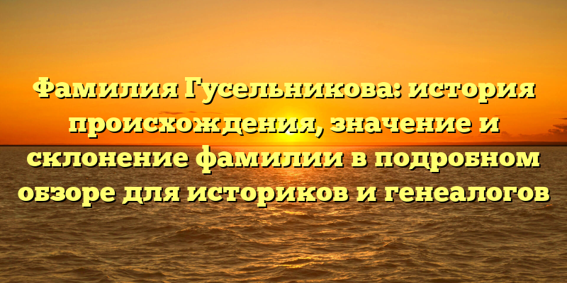 Фамилия Гусельникова: история происхождения, значение и склонение фамилии в подробном обзоре для историков и генеалогов
