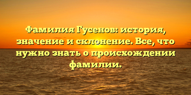 Фамилия Гусенов: история, значение и склонение. Все, что нужно знать о происхождении фамилии.