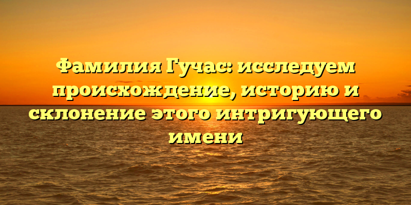Фамилия Гучас: исследуем происхождение, историю и склонение этого интригующего имени