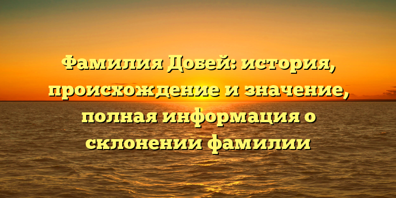 Фамилия Добей: история, происхождение и значение, полная информация о склонении фамилии