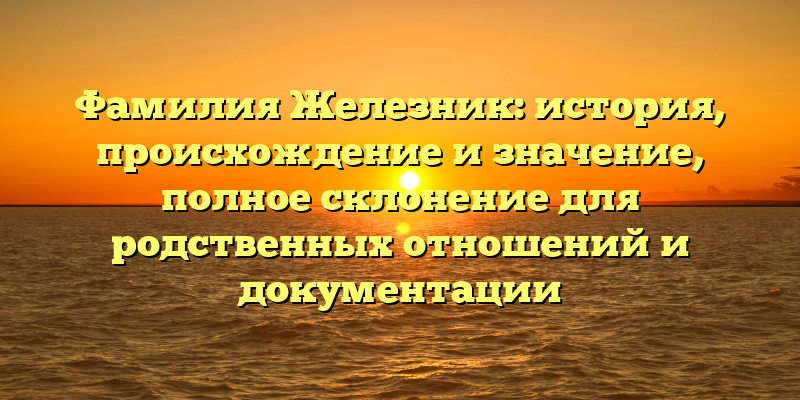 Фамилия Железник: история, происхождение и значение, полное склонение для родственных отношений и документации