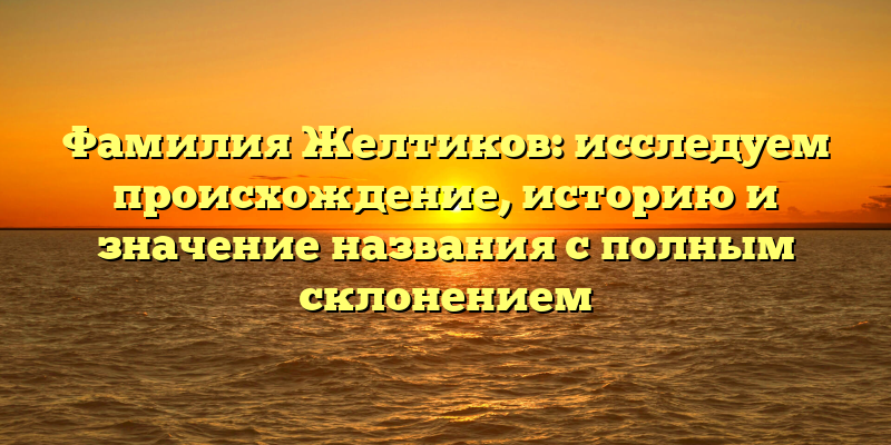 Фамилия Желтиков: исследуем происхождение, историю и значение названия с полным склонением