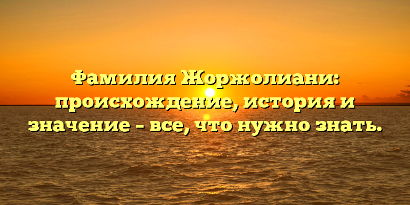 Фамилия Жоржолиани: происхождение, история и значение – все, что нужно знать.