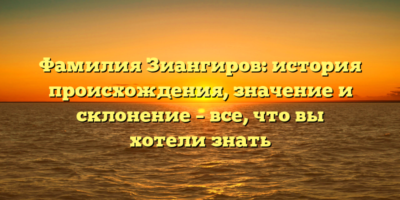 Фамилия Зиангиров: история происхождения, значение и склонение – все, что вы хотели знать