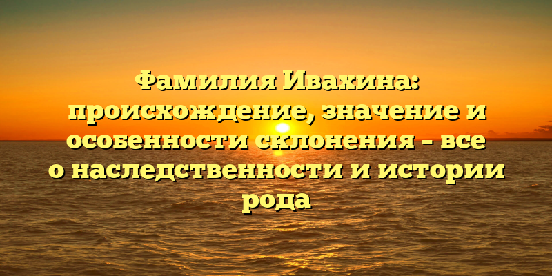 Фамилия Ивахина: происхождение, значение и особенности склонения – все о наследственности и истории рода