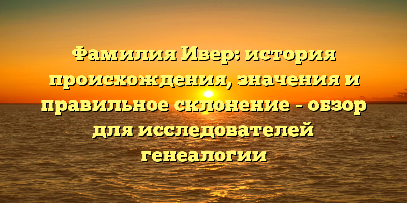 Фамилия Ивер: история происхождения, значения и правильное склонение - обзор для исследователей генеалогии