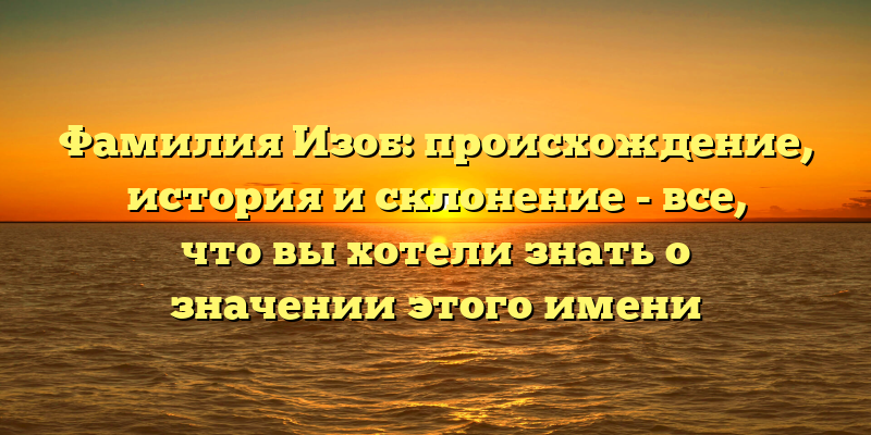 Фамилия Изоб: происхождение, история и склонение - все, что вы хотели знать о значении этого имени