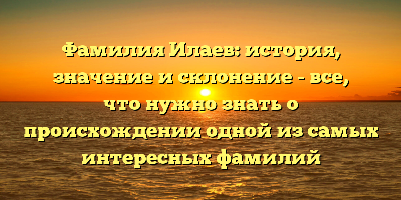 Фамилия Илаев: история, значение и склонение - все, что нужно знать о происхождении одной из самых интересных фамилий