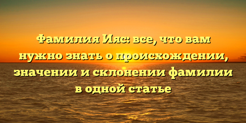 Фамилия Ияс: все, что вам нужно знать о происхождении, значении и склонении фамилии в одной статье
