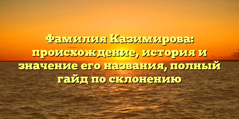 Фамилия Казимирова: происхождение, история и значение его названия, полный гайд по склонению