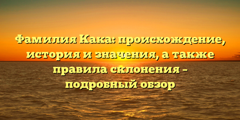 Фамилия Кака: происхождение, история и значения, а также правила склонения – подробный обзор