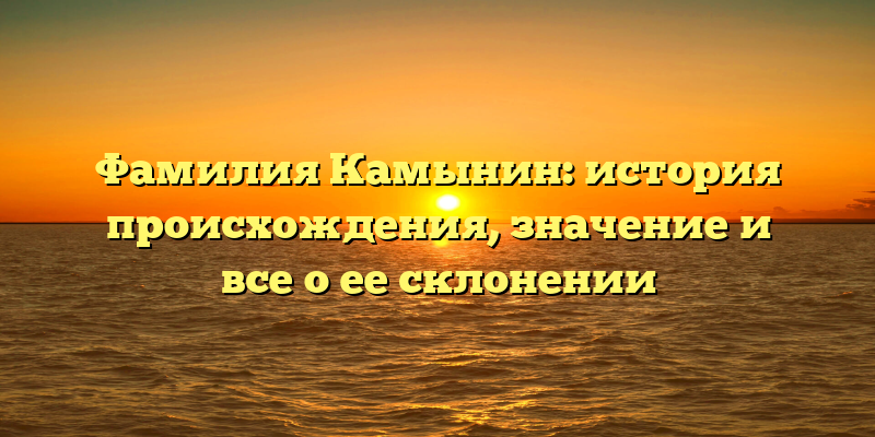 Фамилия Камынин: история происхождения, значение и все о ее склонении