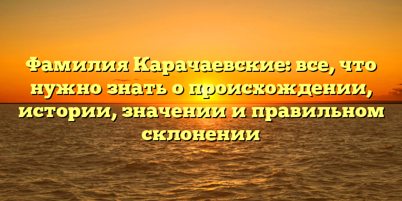 Фамилия Карачаевские: все, что нужно знать о происхождении, истории, значении и правильном склонении