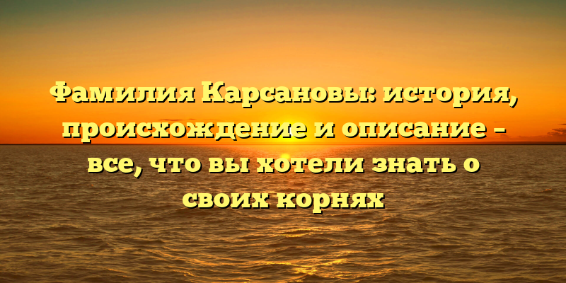 Фамилия Карсановы: история, происхождение и описание – все, что вы хотели знать о своих корнях