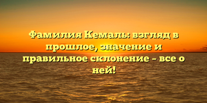 Фамилия Кемаль: взгляд в прошлое, значение и правильное склонение – все о ней!