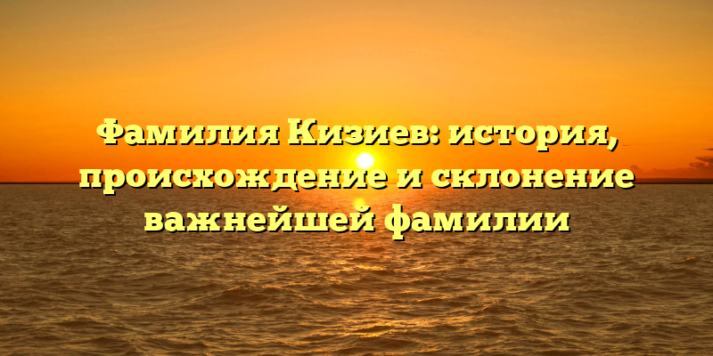 Фамилия Кизиев: история, происхождение и склонение важнейшей фамилии