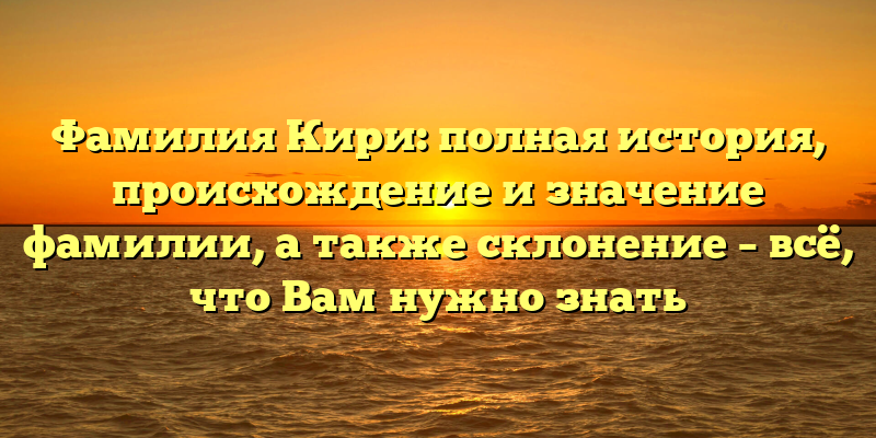 Фамилия Кири: полная история, происхождение и значение фамилии, а также склонение – всё, что Вам нужно знать