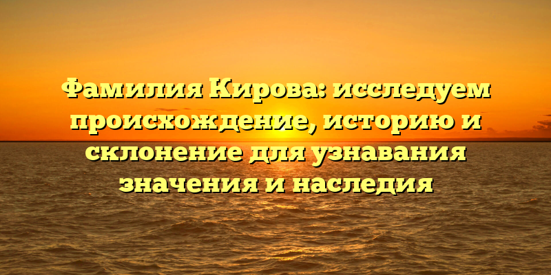 Фамилия Кирова: исследуем происхождение, историю и склонение для узнавания значения и наследия
