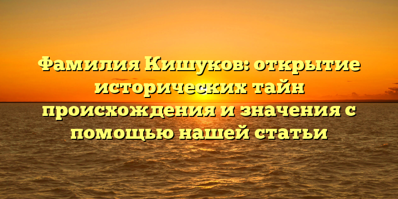 Фамилия Кишуков: открытие исторических тайн происхождения и значения с помощью нашей статьи