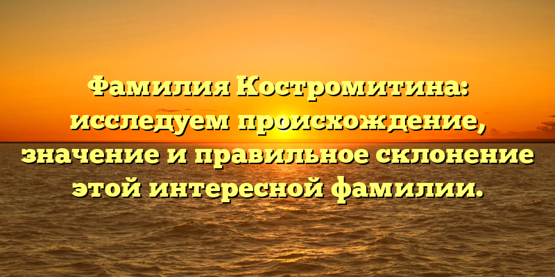 Фамилия Костромитина: исследуем происхождение, значение и правильное склонение этой интересной фамилии.