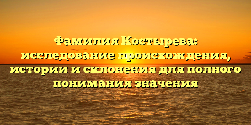 Фамилия Костырева: исследование происхождения, истории и склонения для полного понимания значения