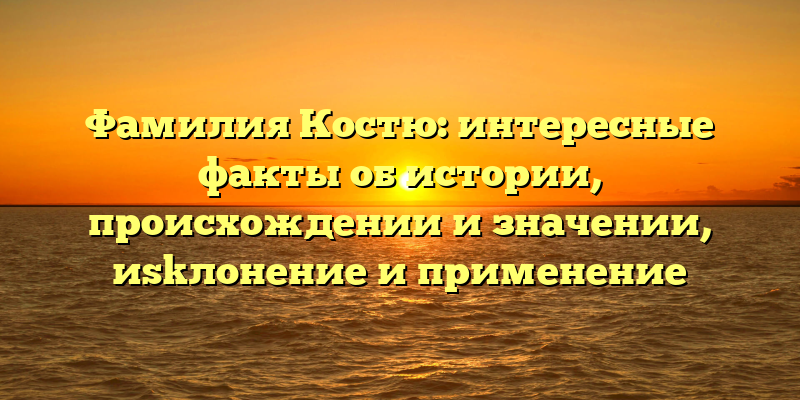 Фамилия Костю: интересные факты об истории, происхождении и значении, иskлонение и применение
