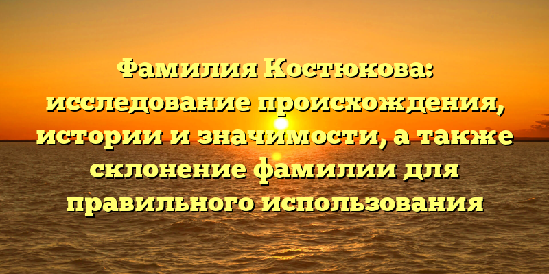 Фамилия Костюкова: исследование происхождения, истории и значимости, а также склонение фамилии для правильного использования