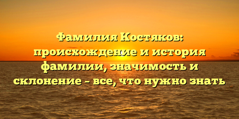 Фамилия Костяков: происхождение и история фамилии, значимость и склонение – все, что нужно знать