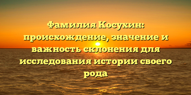 Фамилия Косухин: происхождение, значение и важность склонения для исследования истории своего рода