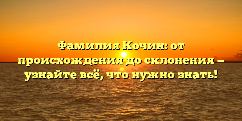 Фамилия Кочин: от происхождения до склонения — узнайте всё, что нужно знать!